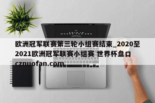 欧洲冠军联赛第三轮小组赛结束_2020至2021欧洲冠军联赛小组赛 世界杯盘口 cznuofan.com