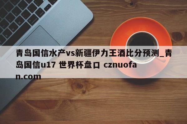 青岛国信水产vs新疆伊力王酒比分预测_青岛国信u17 世界杯盘口 cznuofan.com