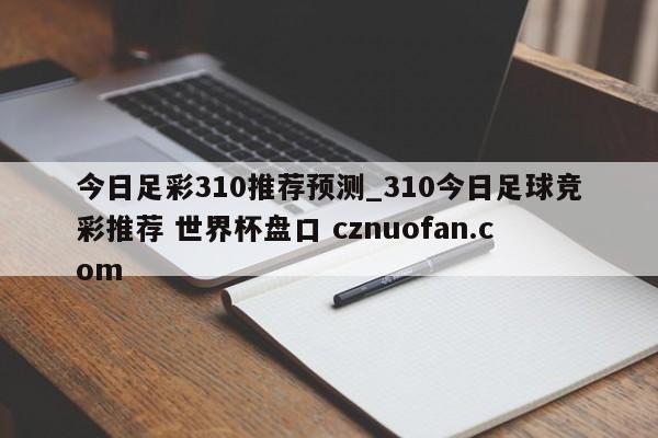 今日足彩310推荐预测_310今日足球竞彩推荐 世界杯盘口 cznuofan.com