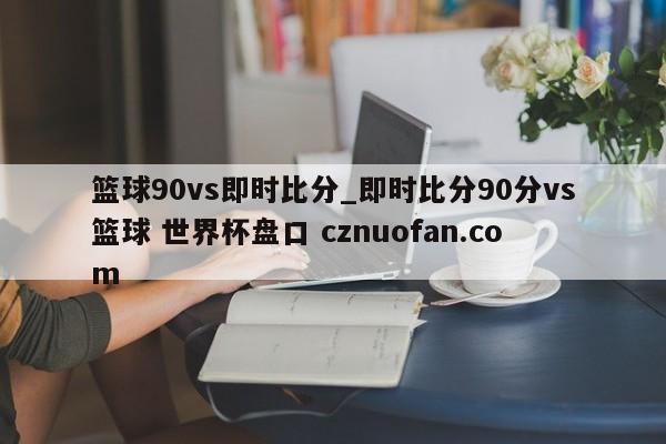 篮球90vs即时比分_即时比分90分vs篮球 世界杯盘口 cznuofan.com