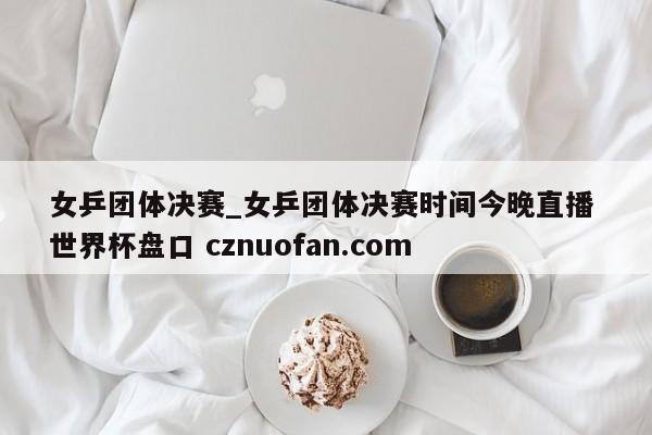女乒团体决赛_女乒团体决赛时间今晚直播 世界杯盘口 cznuofan.com