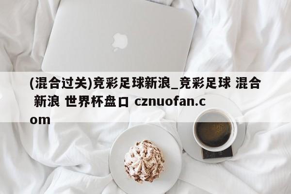 (混合过关)竞彩足球新浪_竞彩足球 混合 新浪 世界杯盘口 cznuofan.com