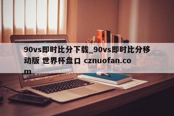 90vs即时比分下载_90vs即时比分移动版 世界杯盘口 cznuofan.com