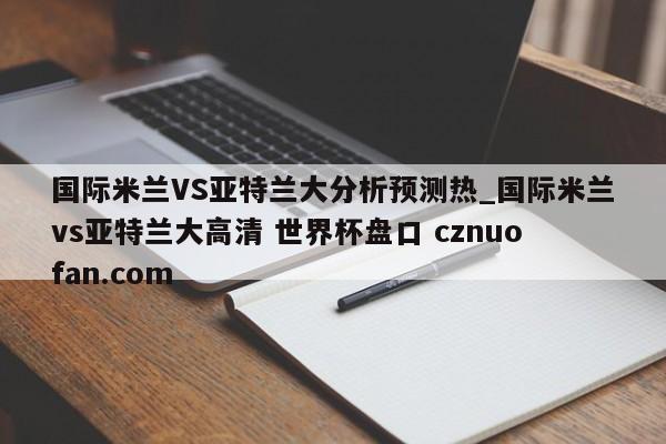 国际米兰VS亚特兰大分析预测热_国际米兰vs亚特兰大高清 世界杯盘口 cznuofan.com
