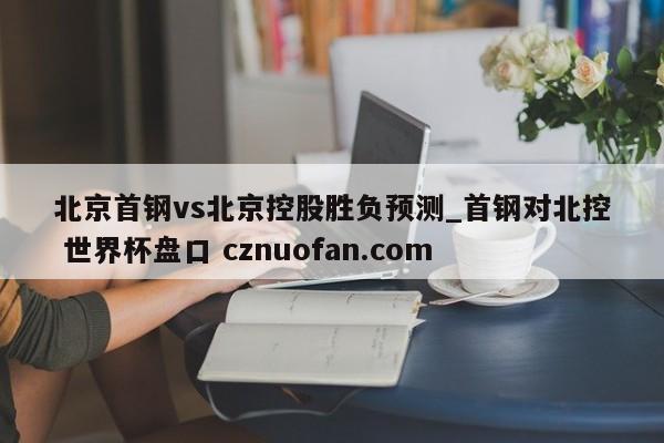 北京首钢vs北京控股胜负预测_首钢对北控 世界杯盘口 cznuofan.com