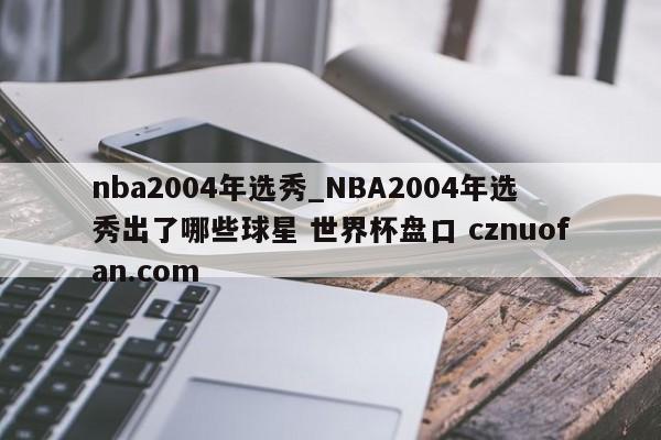 nba2004年选秀_NBA2004年选秀出了哪些球星 世界杯盘口 cznuofan.com