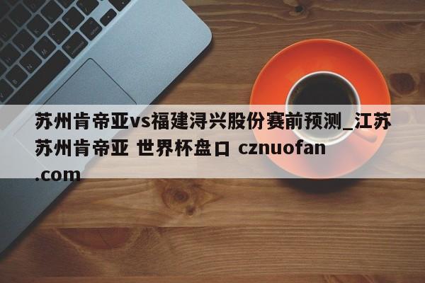 苏州肯帝亚vs福建浔兴股份赛前预测_江苏苏州肯帝亚 世界杯盘口 cznuofan.com