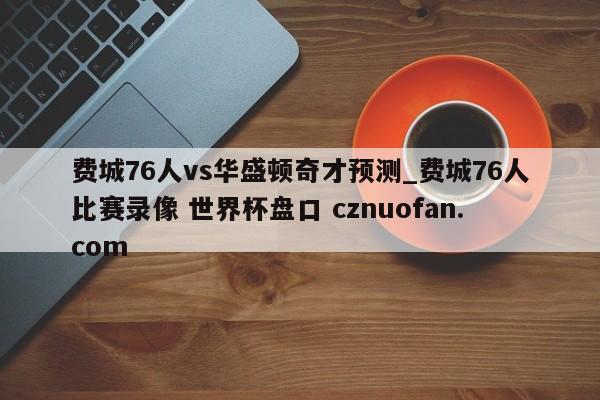 费城76人vs华盛顿奇才预测_费城76人比赛录像 世界杯盘口 cznuofan.com