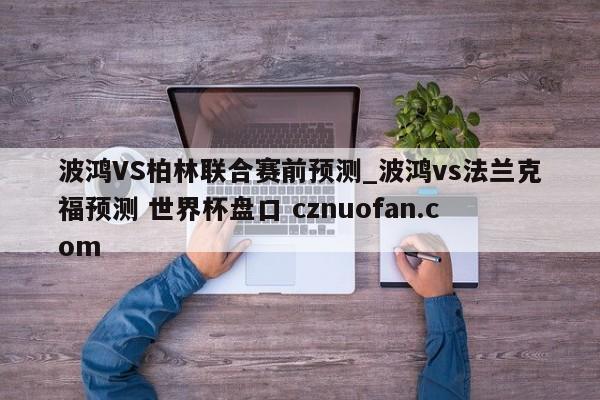 波鸿VS柏林联合赛前预测_波鸿vs法兰克福预测 世界杯盘口 cznuofan.com