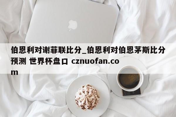 伯恩利对谢菲联比分_伯恩利对伯恩茅斯比分预测 世界杯盘口 cznuofan.com