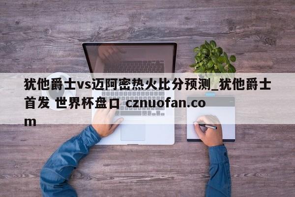犹他爵士vs迈阿密热火比分预测_犹他爵士首发 世界杯盘口 cznuofan.com