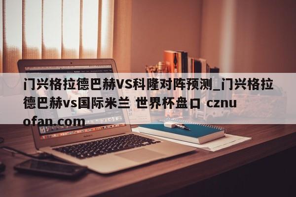 门兴格拉德巴赫VS科隆对阵预测_门兴格拉德巴赫vs国际米兰 世界杯盘口 cznuofan.com