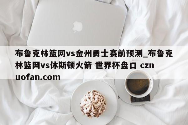 布鲁克林篮网vs金州勇士赛前预测_布鲁克林篮网vs休斯顿火箭 世界杯盘口 cznuofan.com