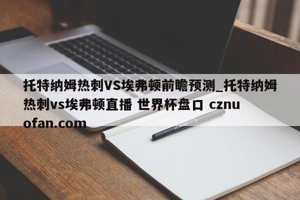 托特纳姆热刺VS埃弗顿前瞻预测_托特纳姆热刺vs埃弗顿直播 世界杯盘口 cznuofan.com