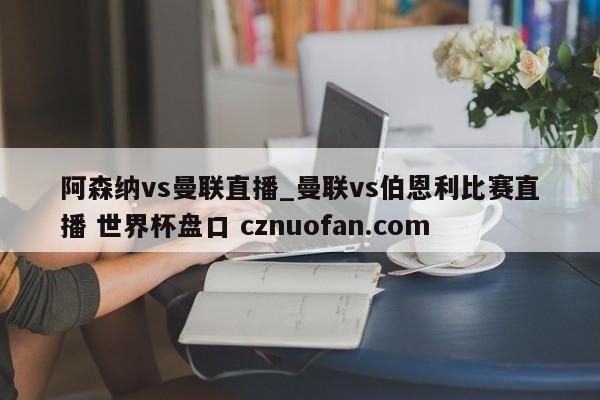 阿森纳vs曼联直播_曼联vs伯恩利比赛直播 世界杯盘口 cznuofan.com