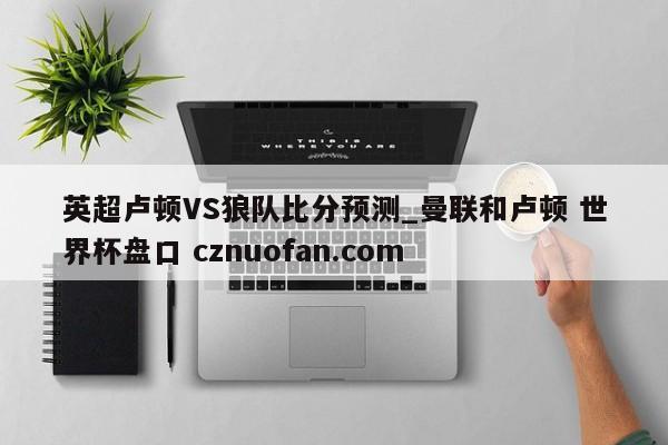 英超卢顿VS狼队比分预测_曼联和卢顿 世界杯盘口 cznuofan.com