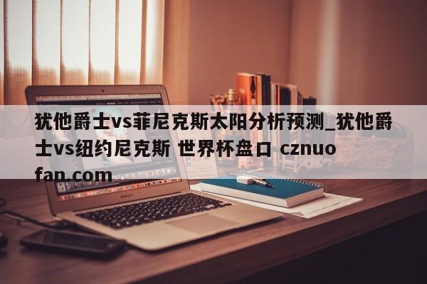 犹他爵士vs菲尼克斯太阳分析预测_犹他爵士vs纽约尼克斯 世界杯盘口 cznuofan.com