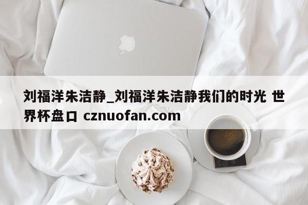 刘福洋朱洁静_刘福洋朱洁静我们的时光 世界杯盘口 cznuofan.com