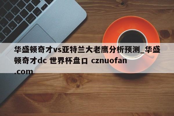 华盛顿奇才vs亚特兰大老鹰分析预测_华盛顿奇才dc 世界杯盘口 cznuofan.com