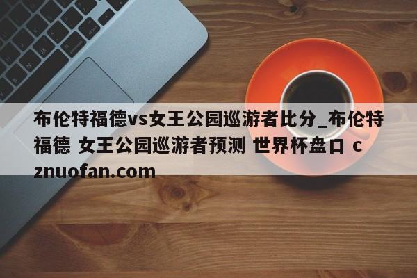 布伦特福德vs女王公园巡游者比分_布伦特福德 女王公园巡游者预测 世界杯盘口 cznuofan.com