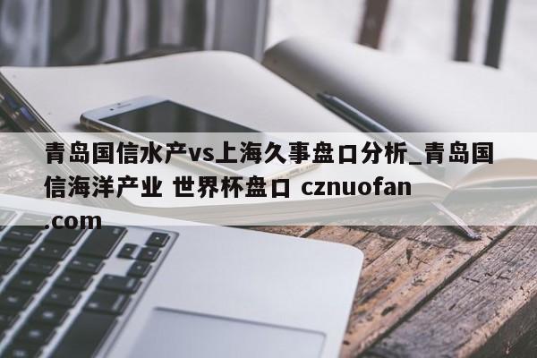 青岛国信水产vs上海久事盘口分析_青岛国信海洋产业 世界杯盘口 cznuofan.com