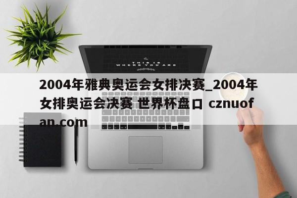 2004年雅典奥运会女排决赛_2004年女排奥运会决赛 世界杯盘口 cznuofan.com