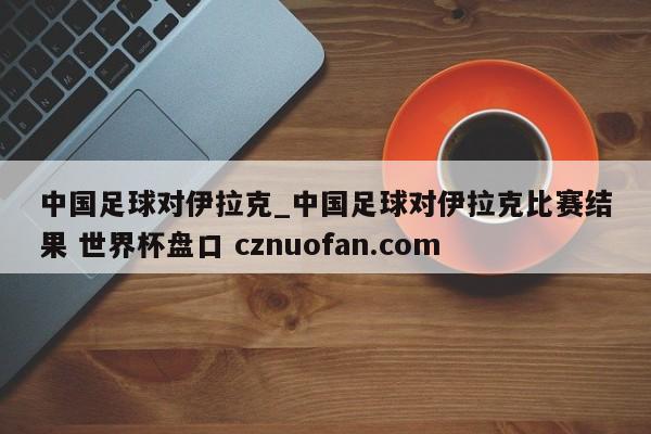 中国足球对伊拉克_中国足球对伊拉克比赛结果 世界杯盘口 cznuofan.com