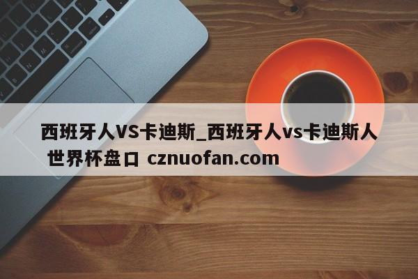 西班牙人VS卡迪斯_西班牙人vs卡迪斯人 世界杯盘口 cznuofan.com