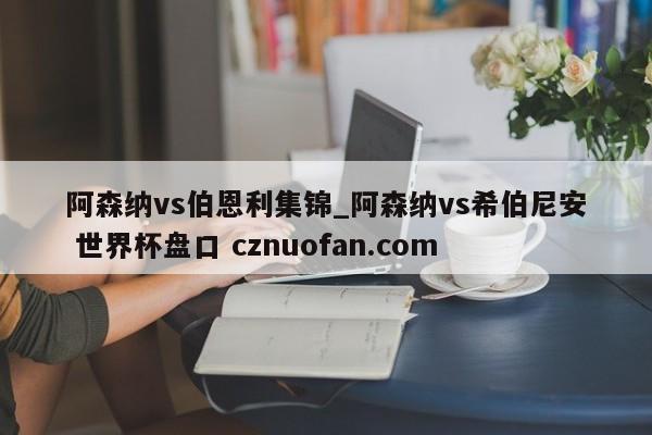 阿森纳vs伯恩利集锦_阿森纳vs希伯尼安 世界杯盘口 cznuofan.com