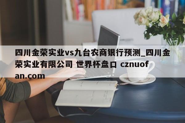 四川金荣实业vs九台农商银行预测_四川金荣实业有限公司 世界杯盘口 cznuofan.com