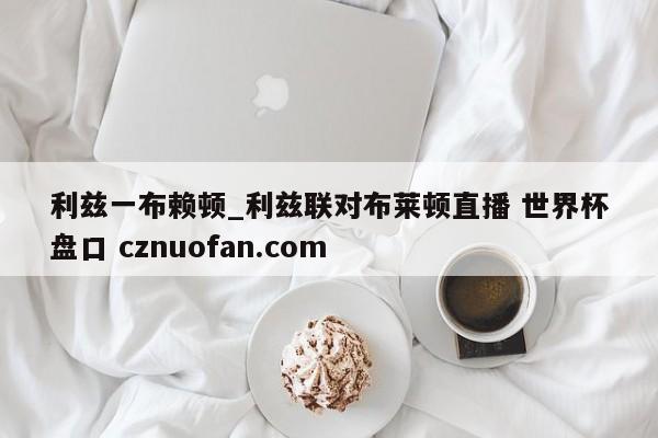 利兹一布赖顿_利兹联对布莱顿直播 世界杯盘口 cznuofan.com