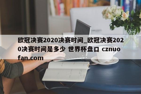 欧冠决赛2020决赛时间_欧冠决赛2020决赛时间是多少 世界杯盘口 cznuofan.com