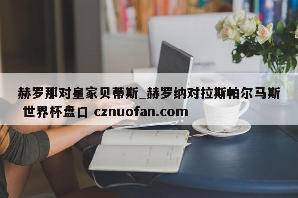 赫罗那对皇家贝蒂斯_赫罗纳对拉斯帕尔马斯 世界杯盘口 cznuofan.com