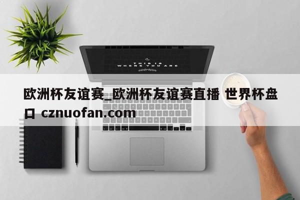 欧洲杯友谊赛_欧洲杯友谊赛直播 世界杯盘口 cznuofan.com