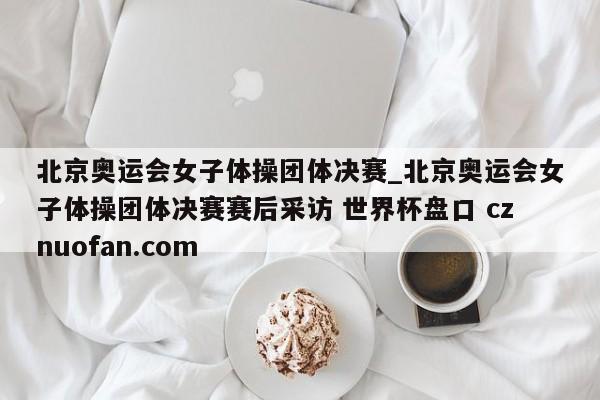 北京奥运会女子体操团体决赛_北京奥运会女子体操团体决赛赛后采访 世界杯盘口 cznuofan.com