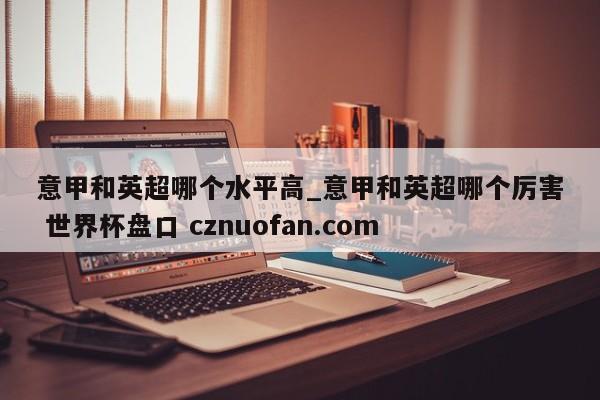 意甲和英超哪个水平高_意甲和英超哪个厉害 世界杯盘口 cznuofan.com