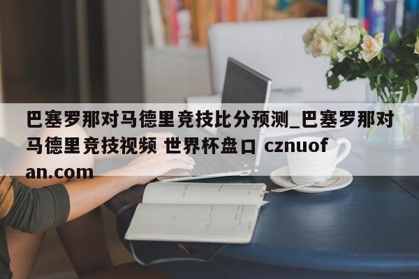 巴塞罗那对马德里竞技比分预测_巴塞罗那对马德里竞技视频 世界杯盘口 cznuofan.com