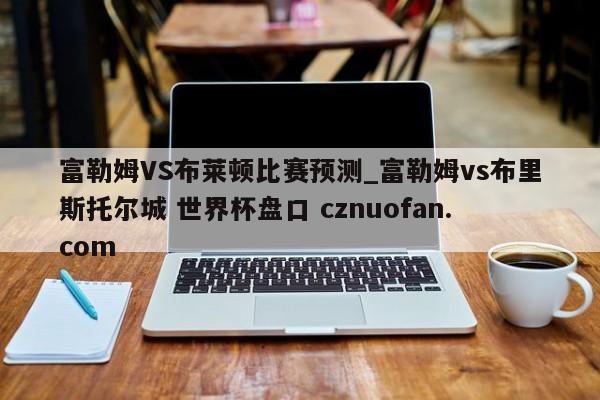 富勒姆VS布莱顿比赛预测_富勒姆vs布里斯托尔城 世界杯盘口 cznuofan.com