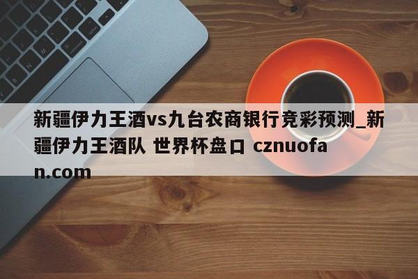 新疆伊力王酒vs九台农商银行竞彩预测_新疆伊力王酒队 世界杯盘口 cznuofan.com