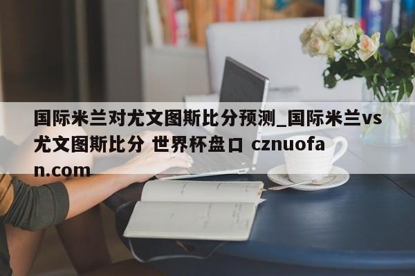 国际米兰对尤文图斯比分预测_国际米兰vs尤文图斯比分 世界杯盘口 cznuofan.com