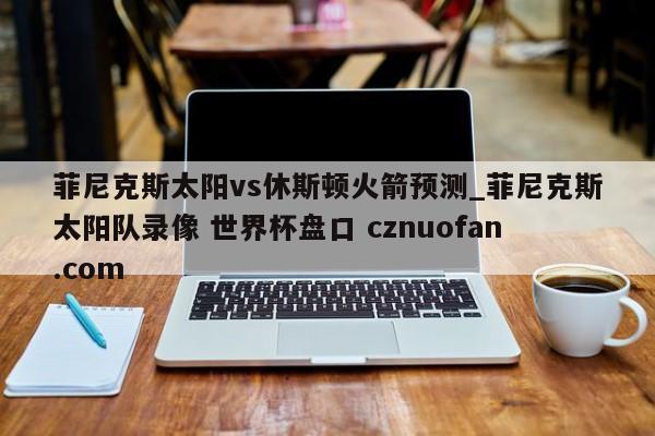菲尼克斯太阳vs休斯顿火箭预测_菲尼克斯太阳队录像 世界杯盘口 cznuofan.com
