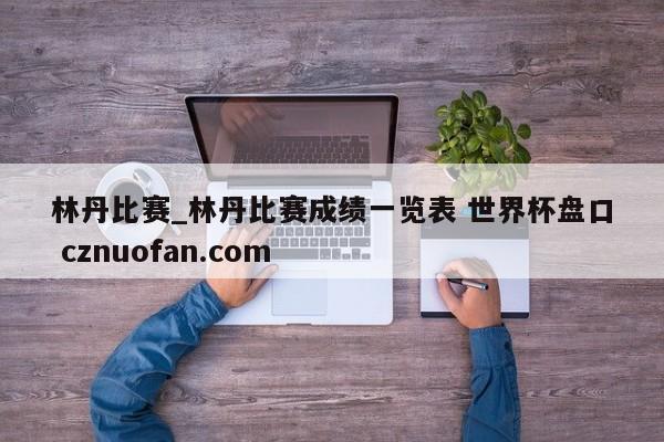 林丹比赛_林丹比赛成绩一览表 世界杯盘口 cznuofan.com