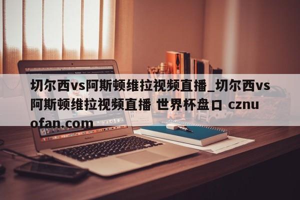 切尔西vs阿斯顿维拉视频直播_切尔西vs阿斯顿维拉视频直播 世界杯盘口 cznuofan.com