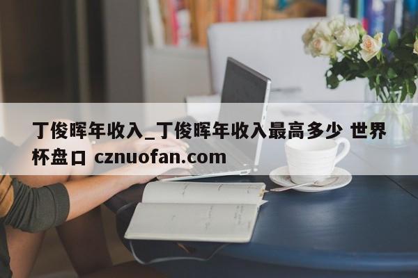 丁俊晖年收入_丁俊晖年收入最高多少 世界杯盘口 cznuofan.com