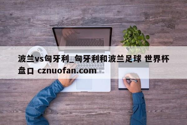 波兰vs匈牙利_匈牙利和波兰足球 世界杯盘口 cznuofan.com