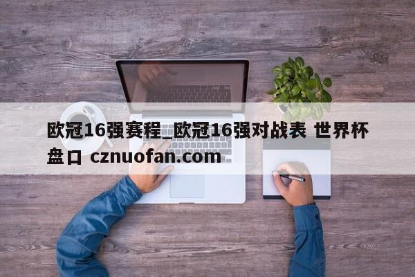 欧冠16强赛程_欧冠16强对战表 世界杯盘口 cznuofan.com